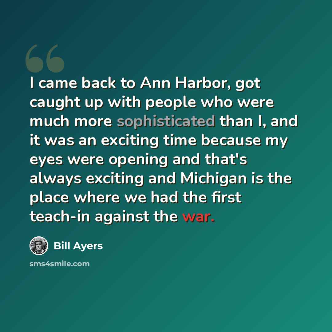 “I came back to Ann Harbor, got caught up with people who were much more sophisticated than I, and it was an exciting time because my eyes were opening and that's always exciting and Michigan is the place where we had the first teach-in against the war.” quote by Bill Ayers