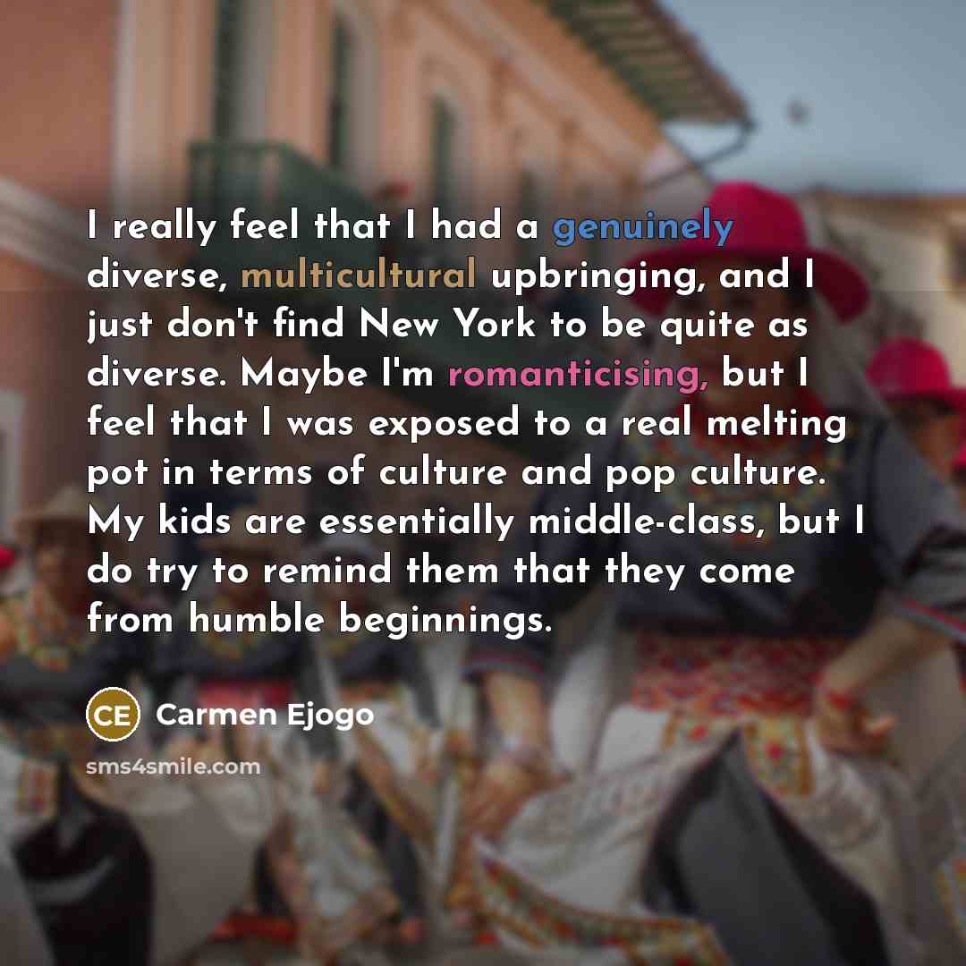 “I really feel that I had a genuinely diverse, multicultural upbringing, and I just don't find New York to be quite as diverse. Maybe I'm romanticising, but I feel that I was exposed to a real melting pot in terms of culture and pop culture. My kids are essentially middle-class, but I do try to…” quote by Carmen Ejogo