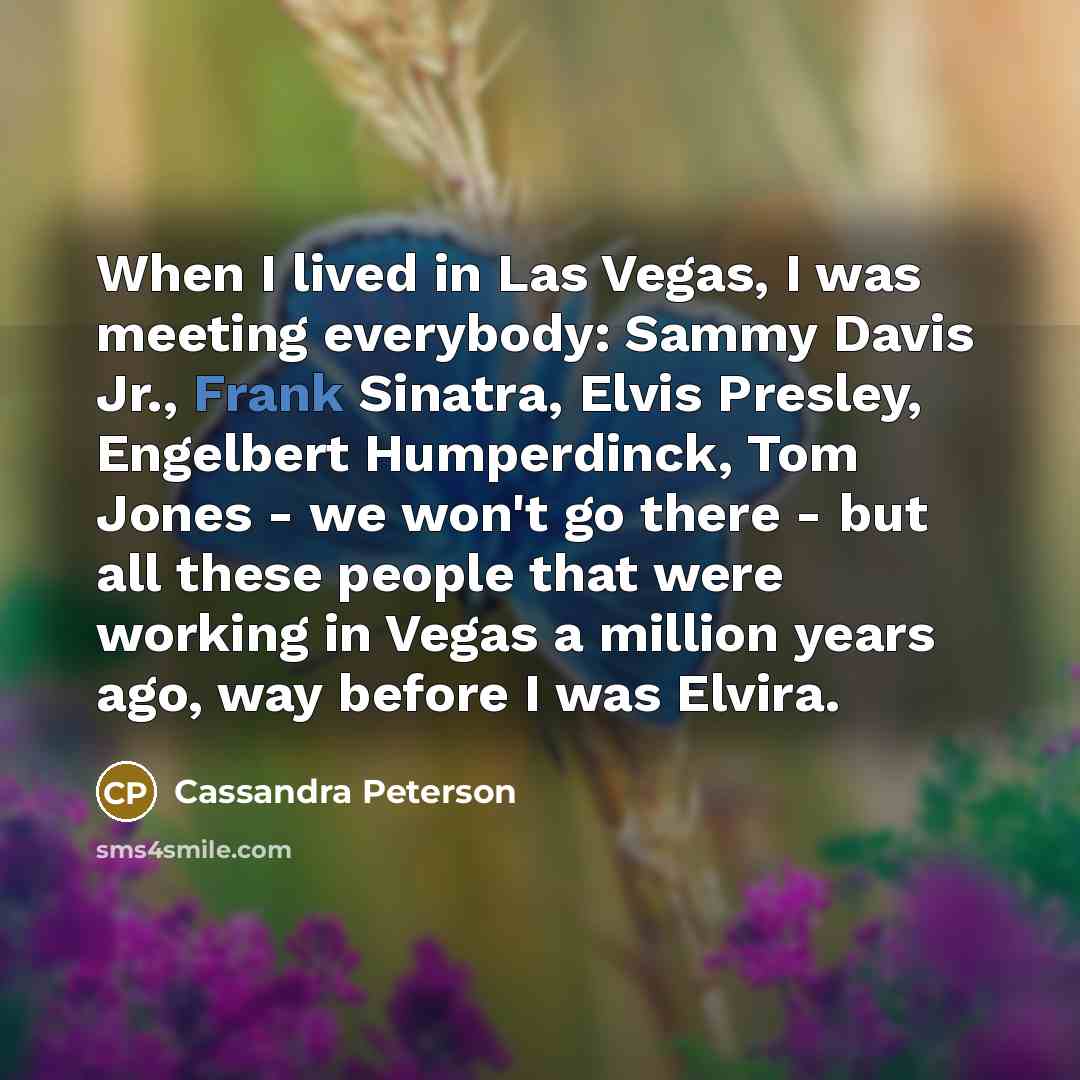 “When I lived in Las Vegas, I was meeting everybody: Sammy Davis Jr., Frank Sinatra, Elvis Presley, Engelbert Humperdinck, Tom Jones - we won't go there - but all these people that were working in Vegas a million years ago, way before I was Elvira.” quote by Cassandra Peterson