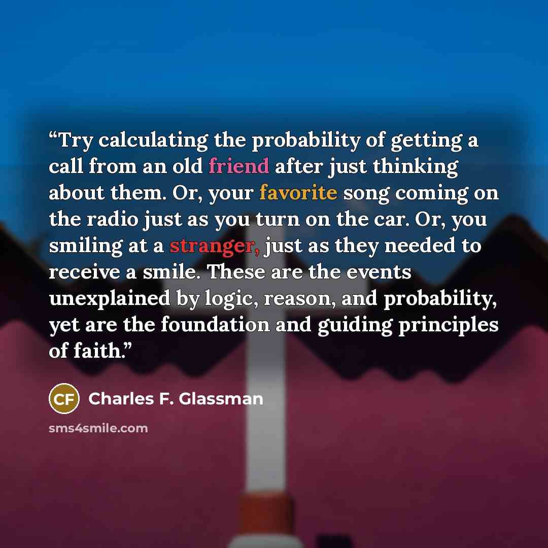 “Try calculating the probability of getting a call from an old friend after just thinking about them. Or, your favorite song coming on the radio just as you turn on the car. Or, you smiling at a stranger, just as they needed to receive a smile. These are the events unexplained by logic, reason, and…” quote by Charles F. Glassman
