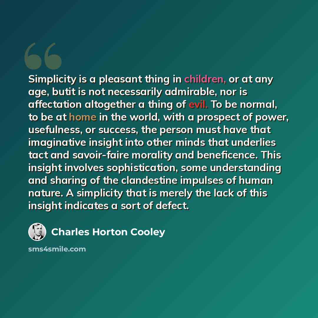 “Simplicity is a pleasant thing in children, or at any age, butit is not necessarily admirable, nor is affectation altogether a thing of evil. To be normal, to be at home in the world, with a prospect of power, usefulness, or success, the person must have that imaginative insight into other minds…” quote by Charles Horton Cooley