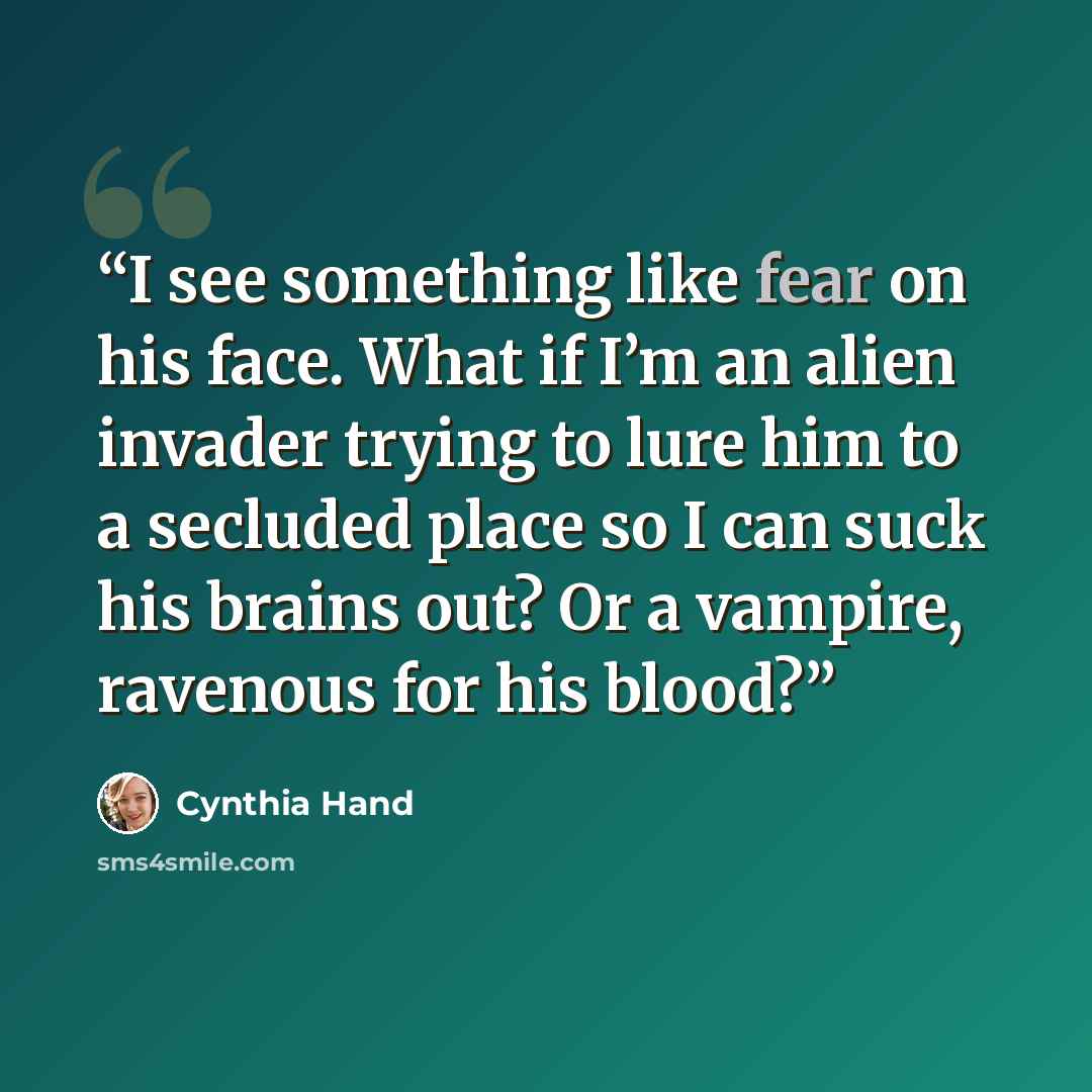 “I see something like fear on his face. What if I’m an alien invader trying to lure him to a secluded place so I can suck his brains out? Or a vampire, ravenous for his blood?” quote by Cynthia Hand