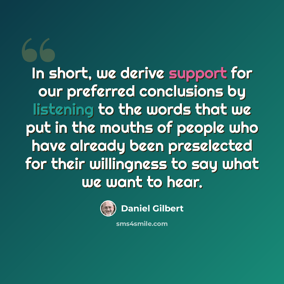 “In short, we derive support for our preferred conclusions by listening to the words that we put in the mouths of people who have already been preselected for their willingness to say what we want to hear.” quote by Daniel Gilbert