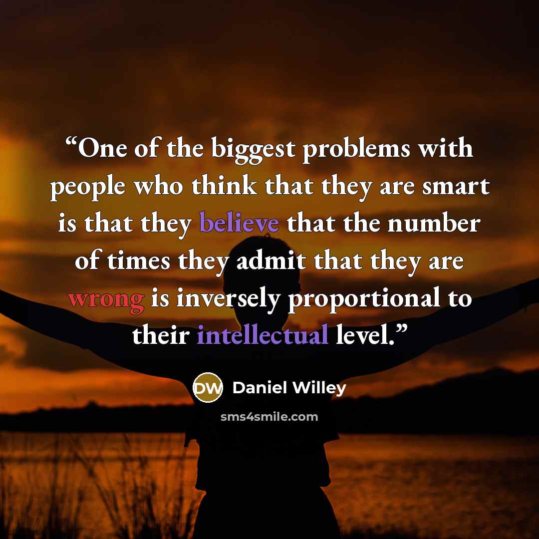 “One of the biggest problems with people who think that they are smart is that they believe that the number of times they admit that they are wrong is inversely proportional to their intellectual level.” quote by Daniel Willey