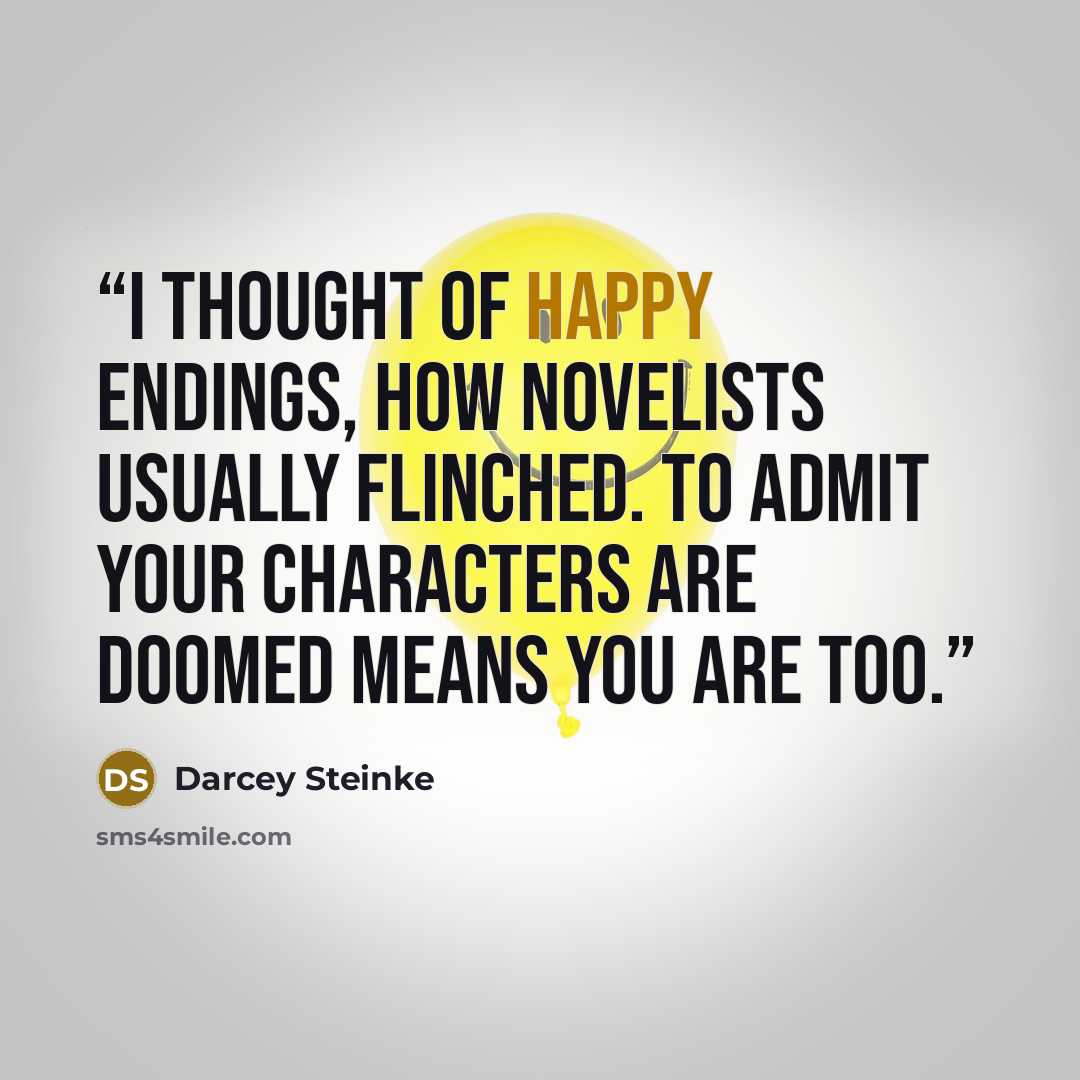 “I thought of happy endings, how novelists usually flinched. To admit your characters are doomed means you are too.” quote by Darcey Steinke