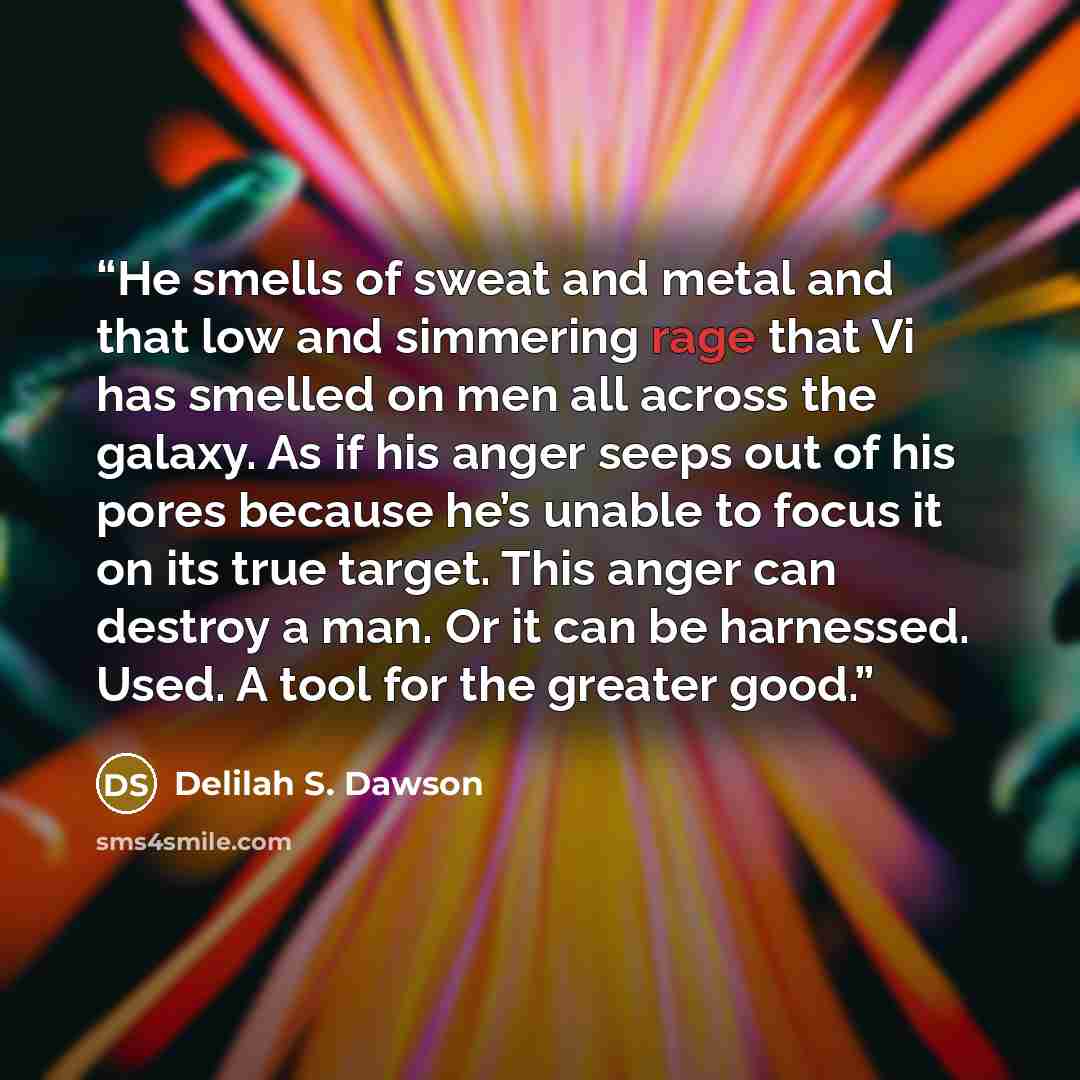 “He smells of sweat and metal and that low and simmering rage that Vi has smelled on men all across the galaxy. As if his anger seeps out of his pores because he’s unable to focus it on its true target. This anger can destroy a man. Or it can be harnessed. Used. A tool for the greater good.” quote by Delilah S. Dawson