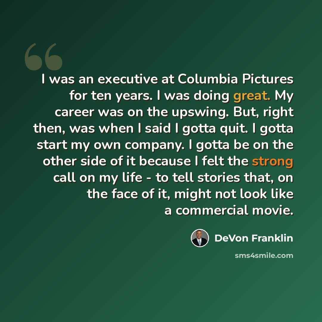 “I was an executive at Columbia Pictures for ten years. I was doing great. My career was on the upswing. But, right then, was when I said I gotta quit. I gotta start my own company. I gotta be on the other side of it because I felt the strong call on my life - to tell stories that, on the face of…” quote by DeVon Franklin
