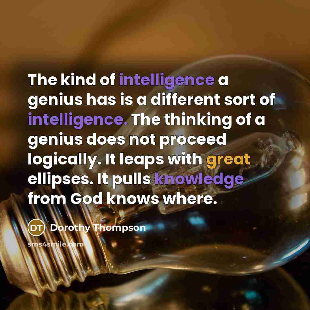 “The kind of intelligence a genius has is a different sort of intelligence. The thinking of a genius does not proceed logically. It leaps with great ellipses. It pulls knowledge from God knows where.” quote by Dorothy Thompson