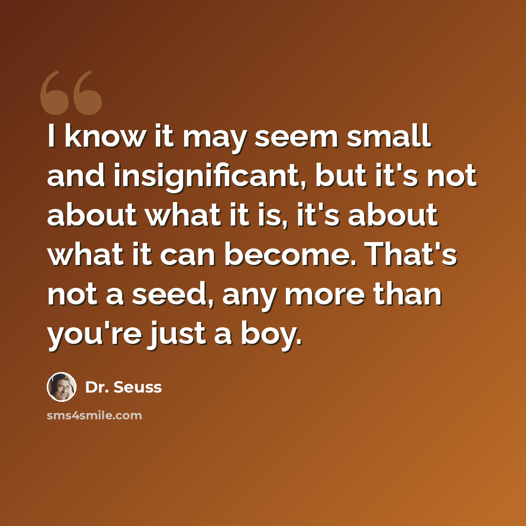 “I know it may seem small and insignificant, but it's not about what it is, it's about what it can become. That's not a seed, any more than you're just a boy.” quote by Dr. Seuss