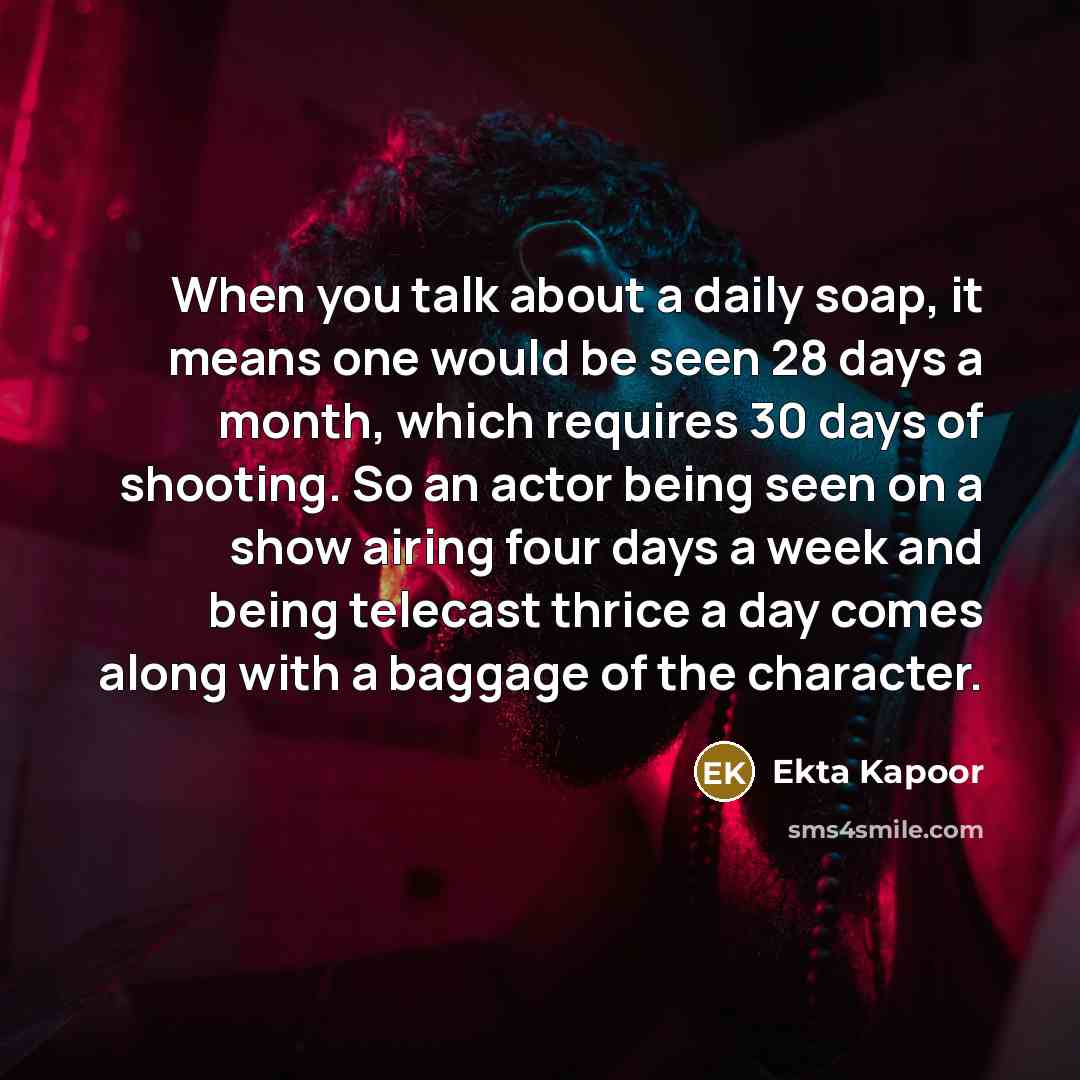 “When you talk about a daily soap, it means one would be seen 28 days a month, which requires 30 days of shooting. So an actor being seen on a show airing four days a week and being telecast thrice a day comes along with a baggage of the character.” quote by Ekta Kapoor