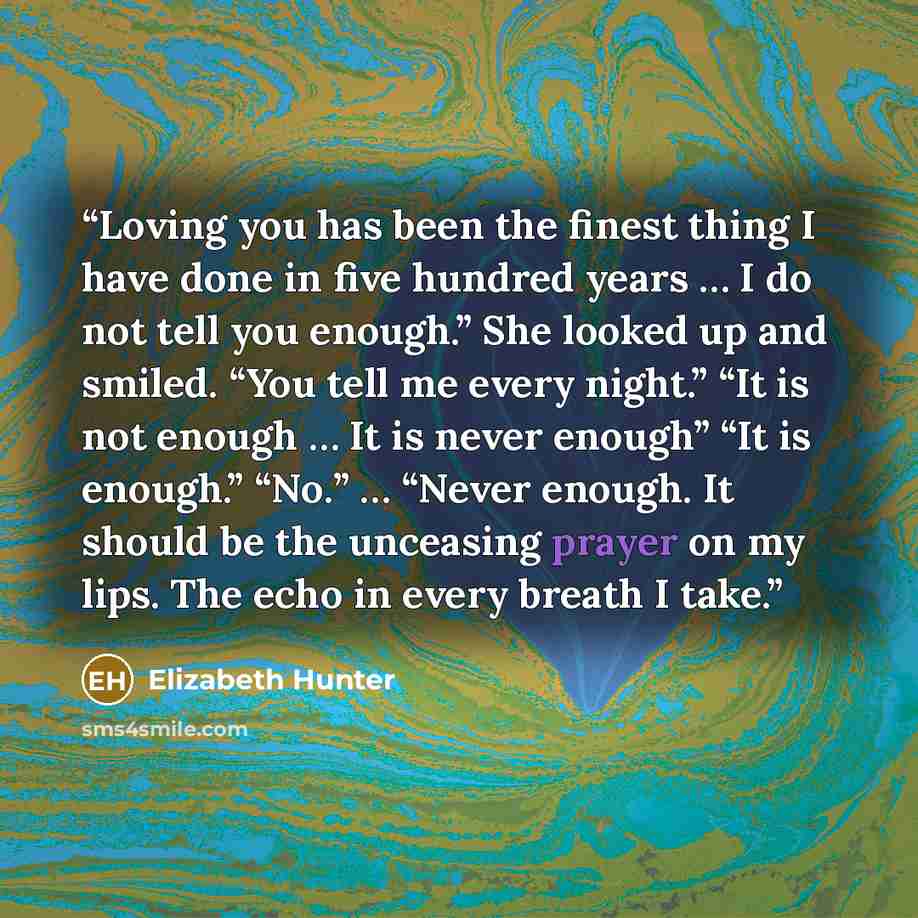 “Loving you has been the finest thing I have done in five hundred years … I do not tell you enough.” She looked up and smiled. “You tell me every night.” “It is not enough … It is never enough” “It is enough.” “No.” … “Never enough. It should be the unceasing prayer on my lips. The echo in every…” quote by Elizabeth Hunter