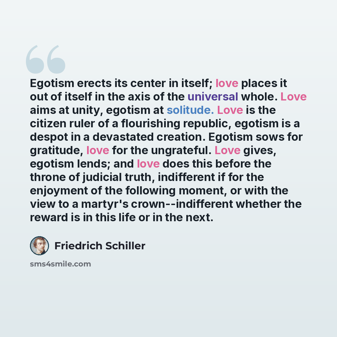 “Egotism erects its center in itself; love places it out of itself in the axis of the universal whole. Love aims at unity, egotism at solitude. Love is the citizen ruler of a flourishing republic, egotism is a despot in a devastated creation. Egotism sows for gratitude, love for the ungrateful…” quote by Friedrich Schiller