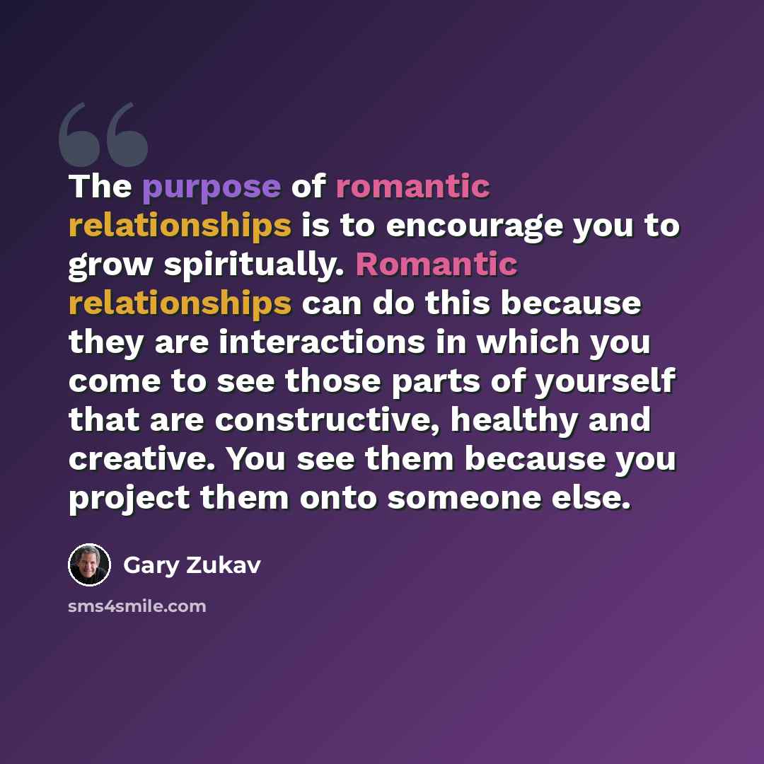 “The purpose of romantic relationships is to encourage you to grow spiritually. Romantic relationships can do this because they are interactions in which you come to see those parts of yourself that are constructive, healthy and creative. You see them because you project them onto someone else.” quote by Gary Zukav