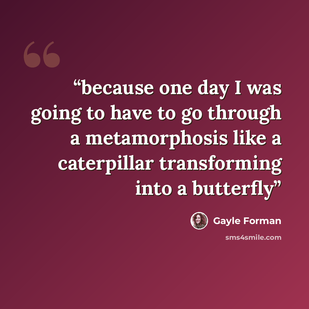 “because one day I was going to have to go through a metamorphosis like a caterpillar transforming into a butterfly” quote by Gayle Forman