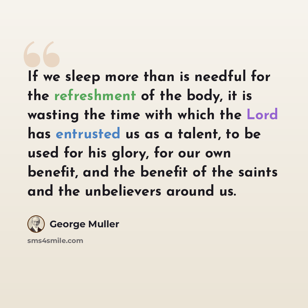 “If we sleep more than is needful for the refreshment of the body, it is wasting the time with which the Lord has entrusted us as a talent, to be used for his glory, for our own benefit, and the benefit of the saints and the unbelievers around us.” quote by George Muller