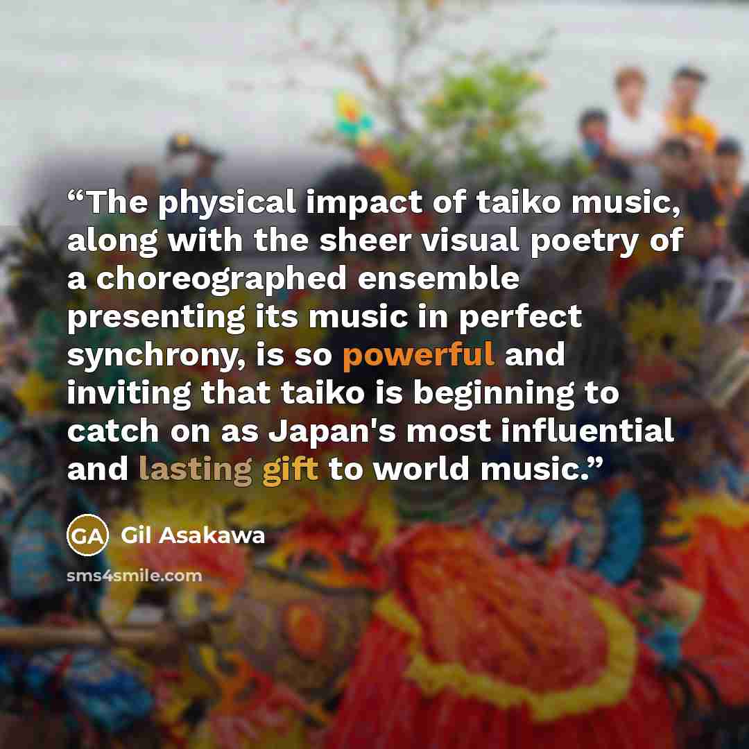“The physical impact of taiko music, along with the sheer visual poetry of a choreographed ensemble presenting its music in perfect synchrony, is so powerful and inviting that taiko is beginning to catch on as Japan's most influential and lasting gift to world music.” quote by Gil Asakawa