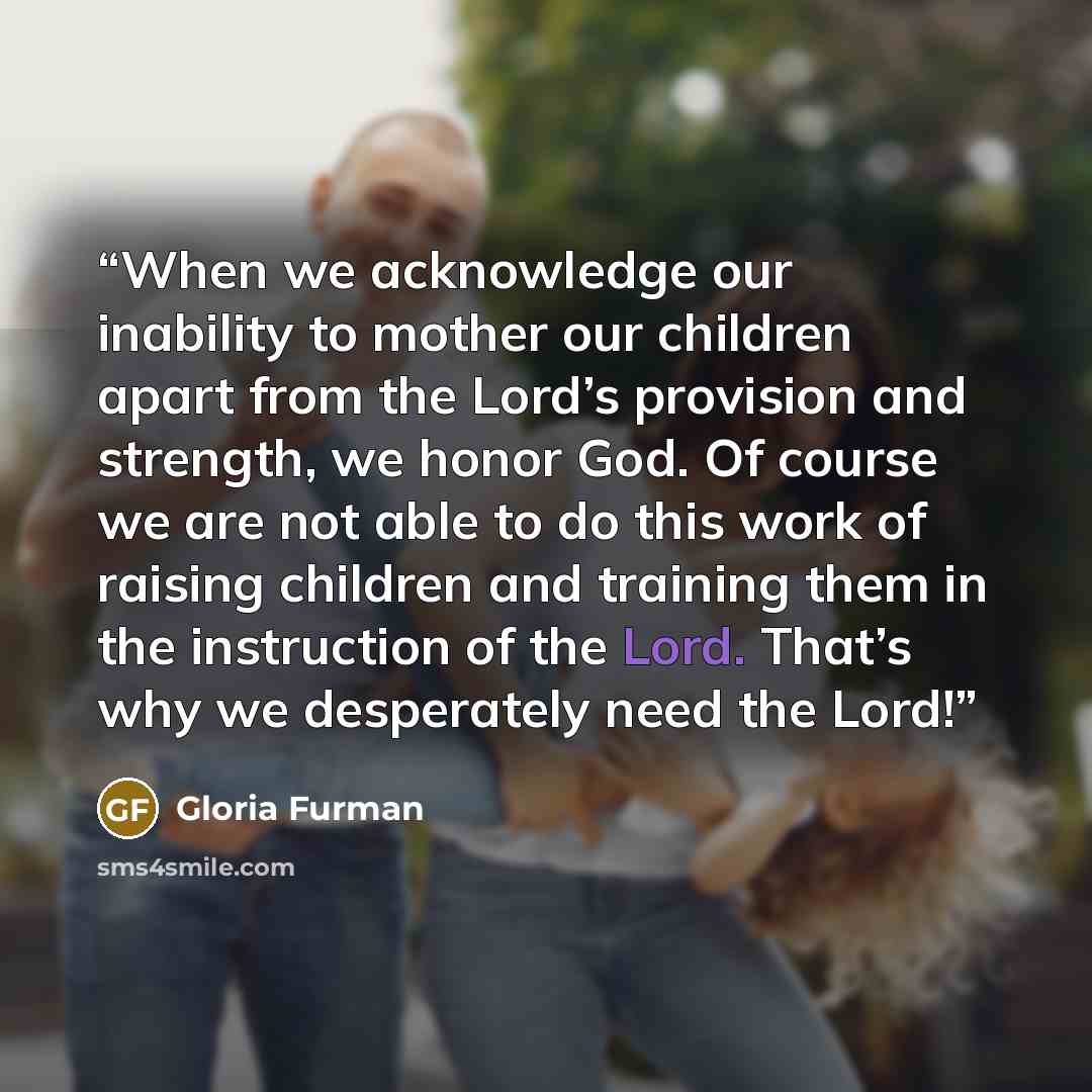 “When we acknowledge our inability to mother our children apart from the Lord’s provision and strength, we honor God. Of course we are not able to do this work of raising children and training them in the instruction of the Lord. That’s why we desperately need the Lord!” quote by Gloria Furman