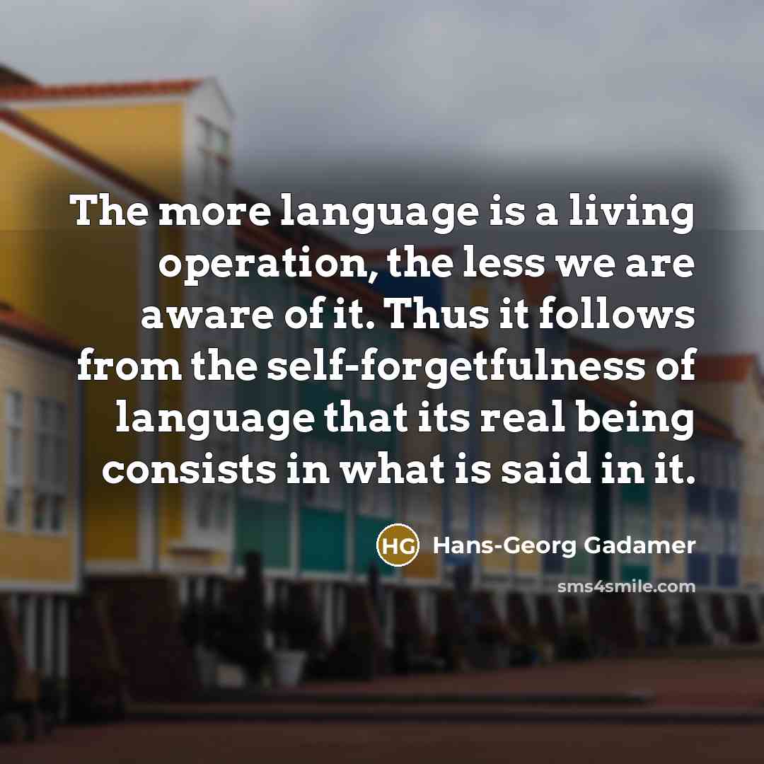“The more language is a living operation, the less we are aware of it. Thus it follows from the self-forgetfulness of language that its real being consists in what is said in it.” quote by Hans-Georg Gadamer
