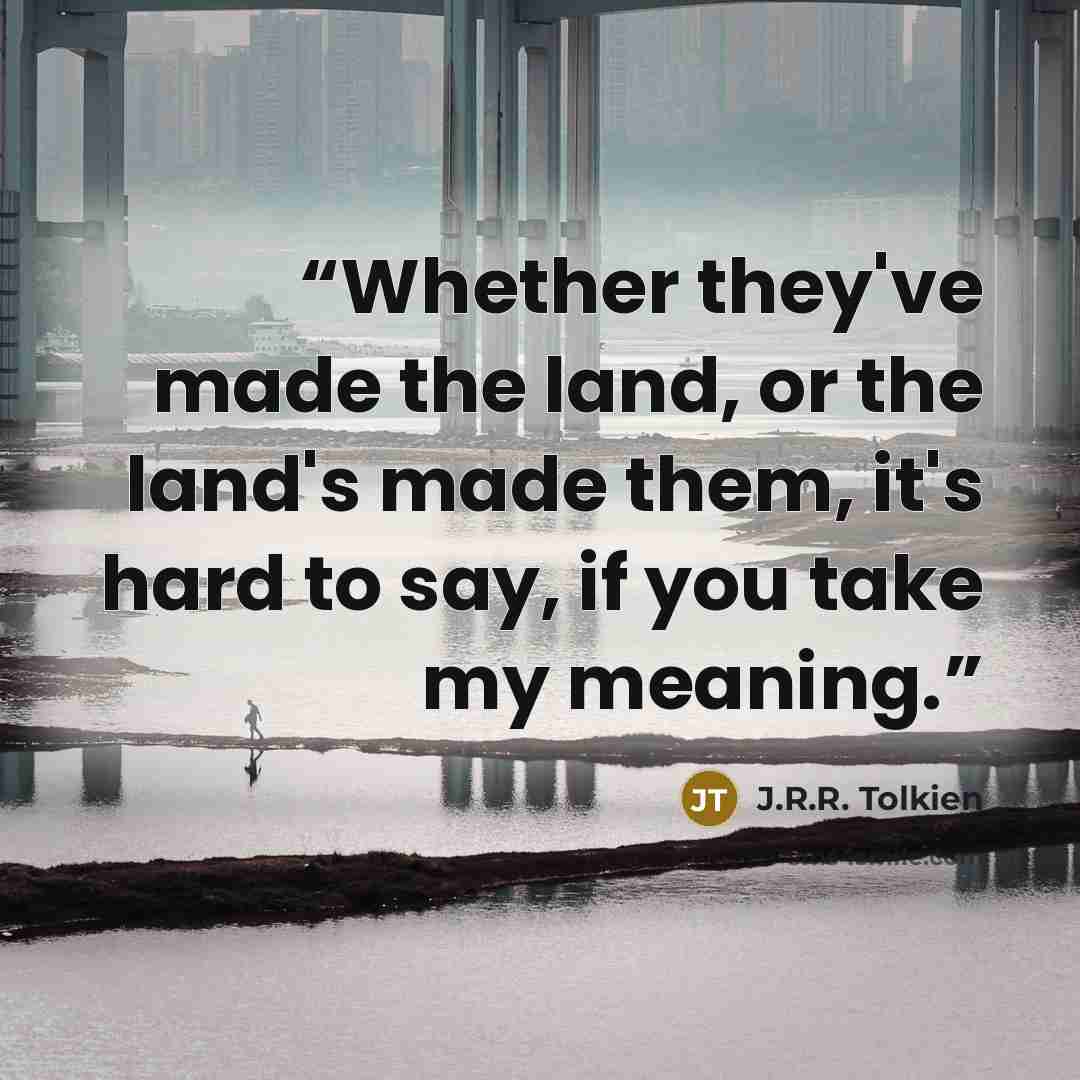 “Whether they've made the land, or the land's made them, it's hard to say, if you take my meaning.” quote by J.R.R. Tolkien