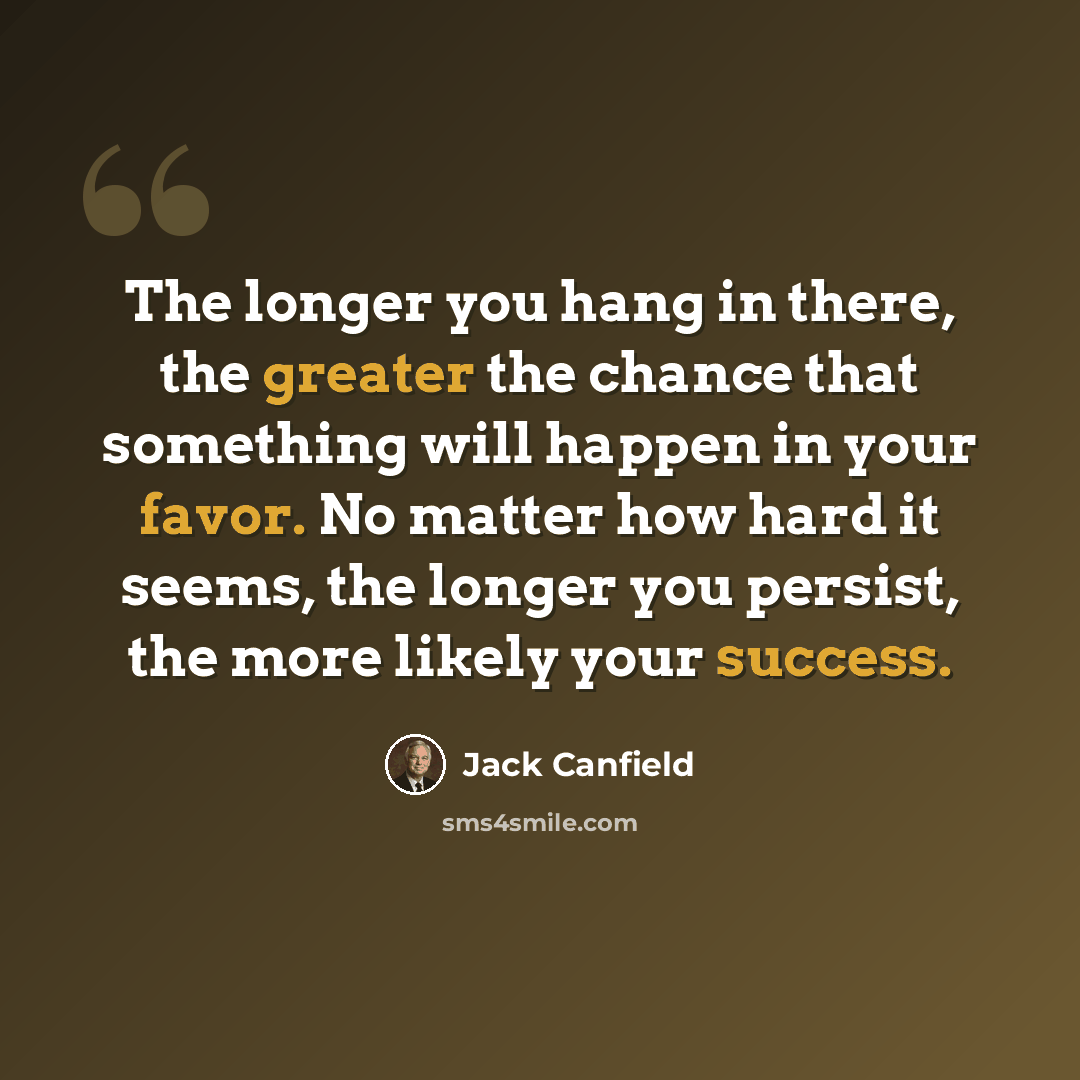 “The longer you hang in there, the greater the chance that something will happen in your favor. No matter how hard it seems, the longer you persist, the more likely your success.” quote by Jack Canfield