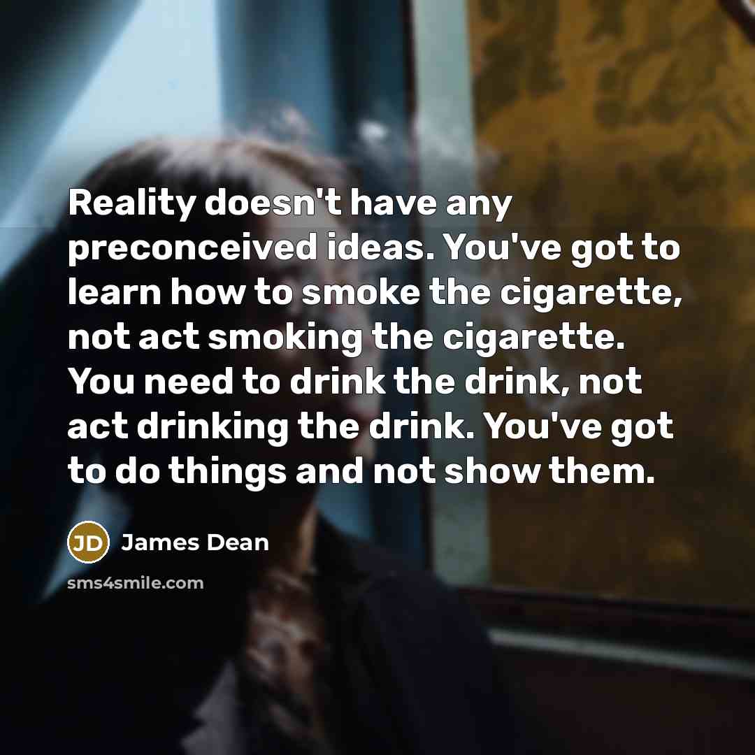 “Reality doesn't have any preconceived ideas. You've got to learn how to smoke the cigarette, not act smoking the cigarette. You need to drink the drink, not act drinking the drink. You've got to do things and not show them.” quote by James Dean