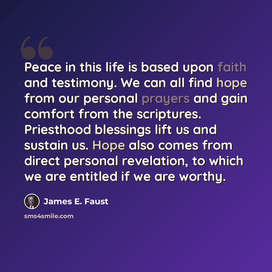 “Peace in this life is based upon faith and testimony. We can all find hope from our personal prayers and gain comfort from the scriptures. Priesthood blessings lift us and sustain us. Hope also comes from direct personal revelation, to which we are entitled if we are worthy.” quote by James E. Faust