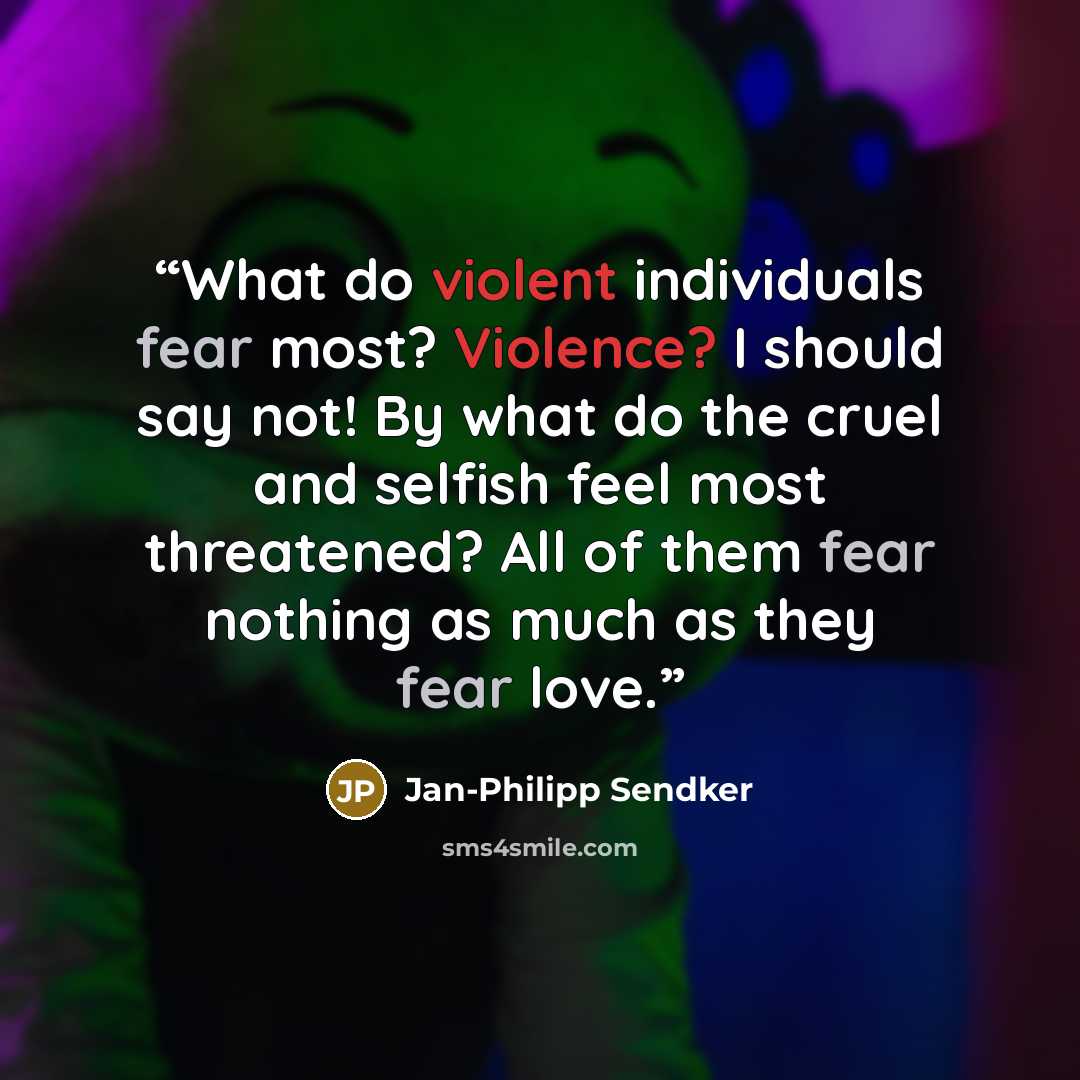 “What do violent individuals fear most? Violence? I should say not! By what do the cruel and selfish feel most threatened? All of them fear nothing as much as they fear love.” quote by Jan-Philipp Sendker