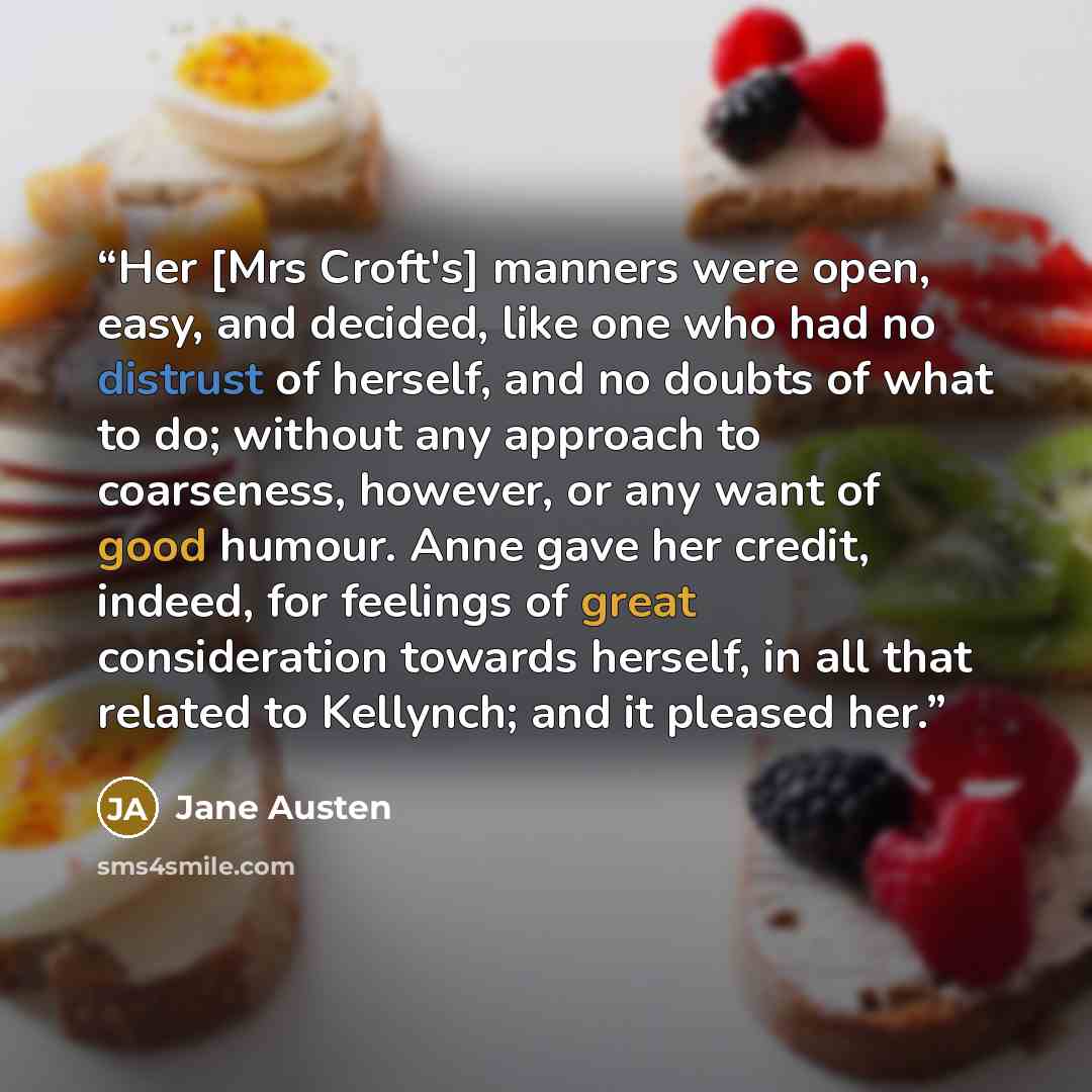 “Her [Mrs Croft's] manners were open, easy, and decided, like one who had no distrust of herself, and no doubts of what to do; without any approach to coarseness, however, or any want of good humour. Anne gave her credit, indeed, for feelings of great consideration towards herself, in all that…” quote by Jane Austen