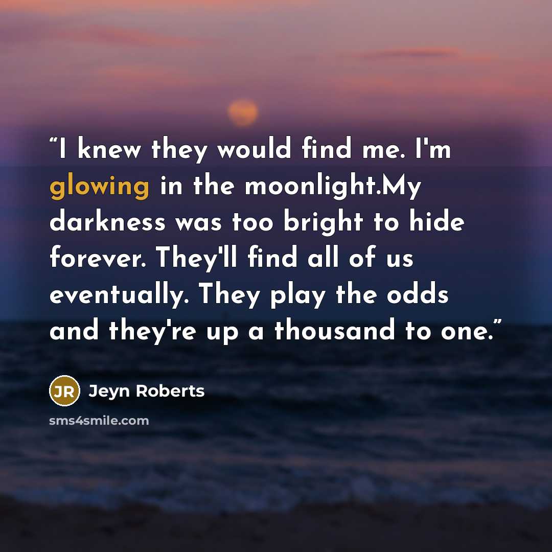 “I knew they would find me. I'm glowing in the moonlight.My darkness was too bright to hide forever. They'll find all of us eventually. They play the odds and they're up a thousand to one.” quote by Jeyn Roberts