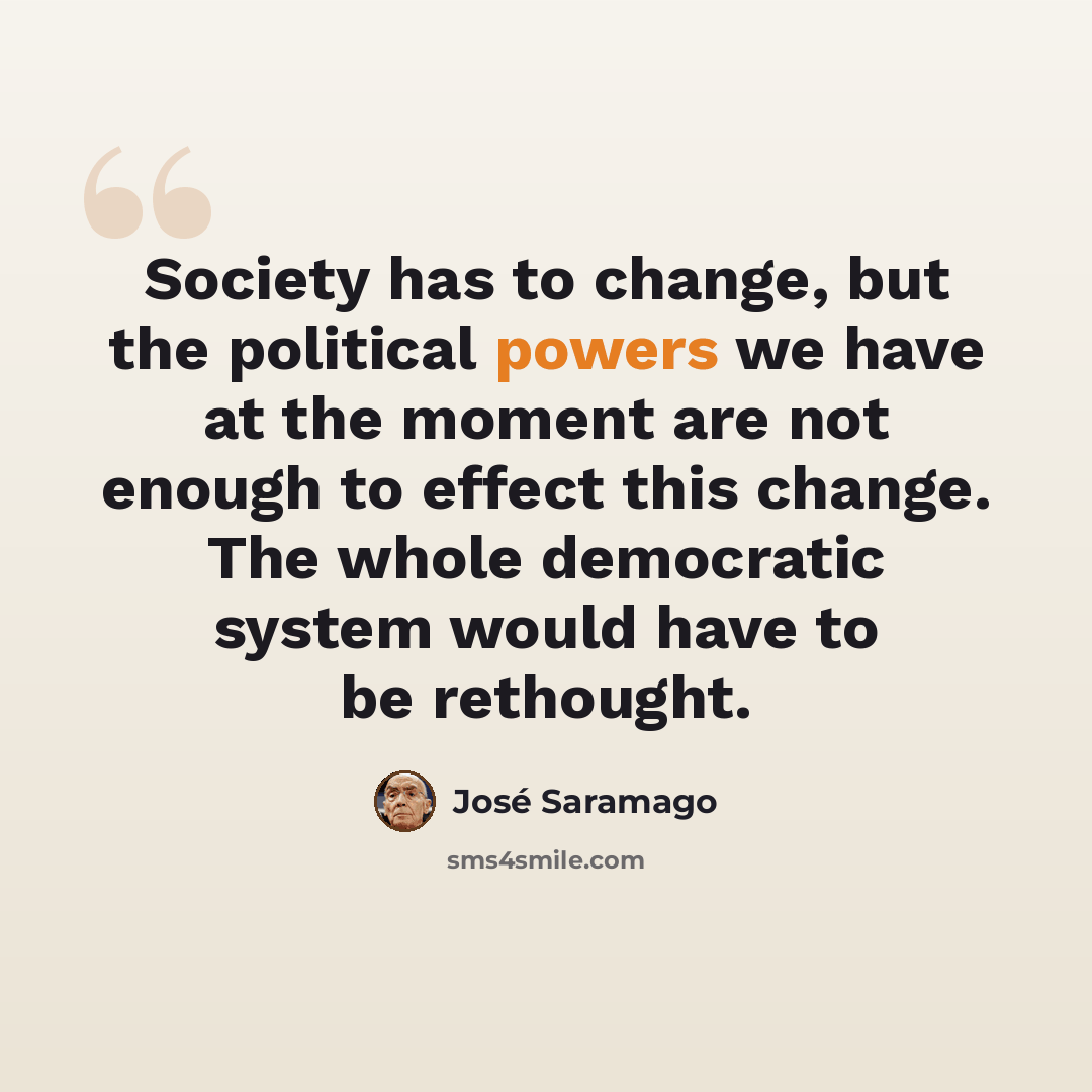 “Society has to change, but the political powers we have at the moment are not enough to effect this change. The whole democratic system would have to be rethought.” quote by Jose Saramago