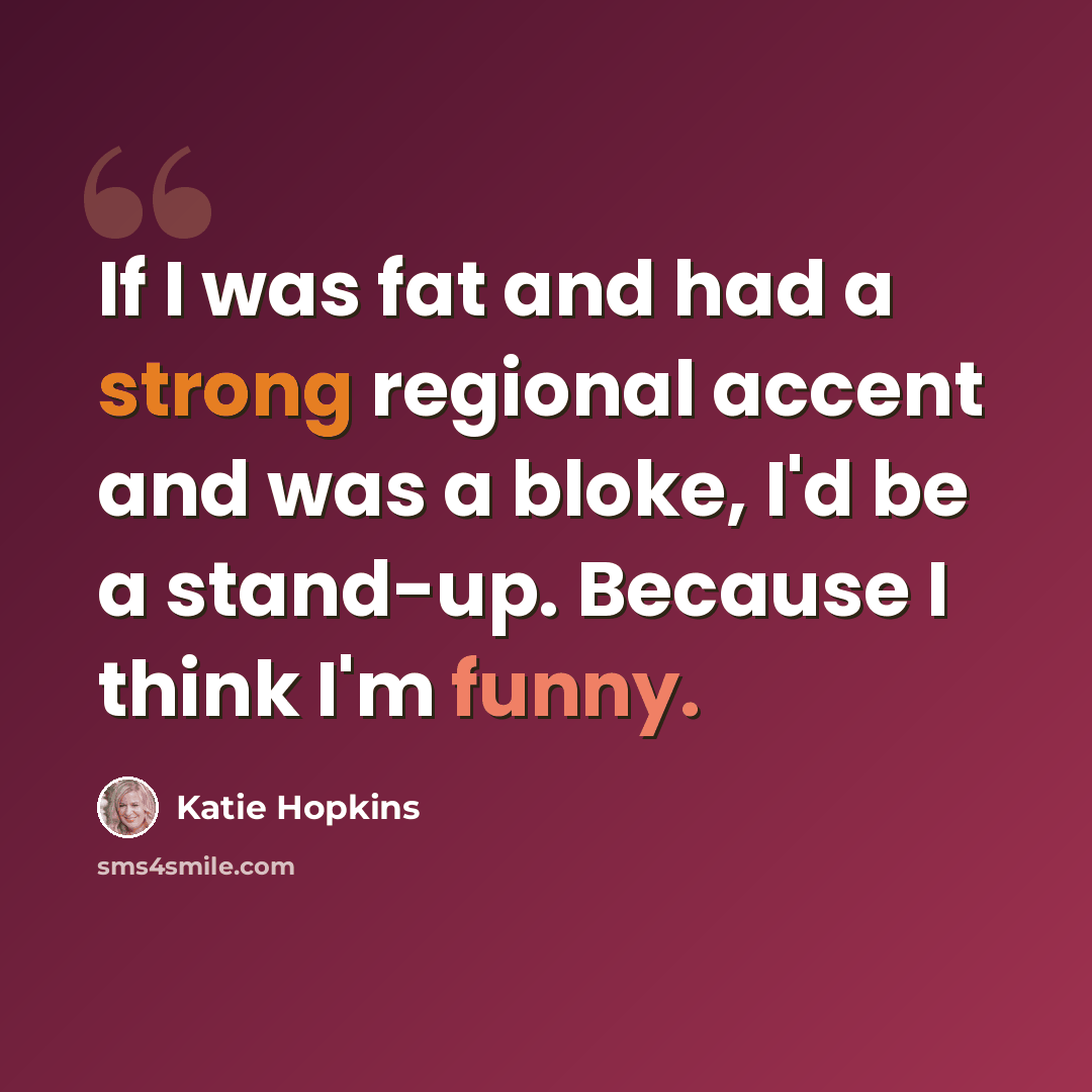 “If I was fat and had a strong regional accent and was a bloke, I'd be a stand-up. Because I think I'm funny.” quote by Katie Hopkins