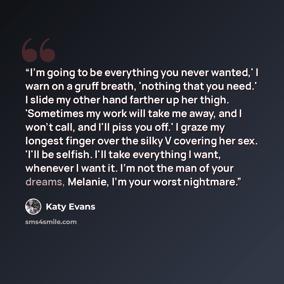 “I'm going to be everything you never wanted,' I warn on a gruff breath, 'nothing that you need.' I slide my other hand farther up her thigh. 'Sometimes my work will take me away, and I won't call, and I'll piss you off.' I graze my longest finger over the silky V covering her sex. 'I'll be…” quote by Katy Evans