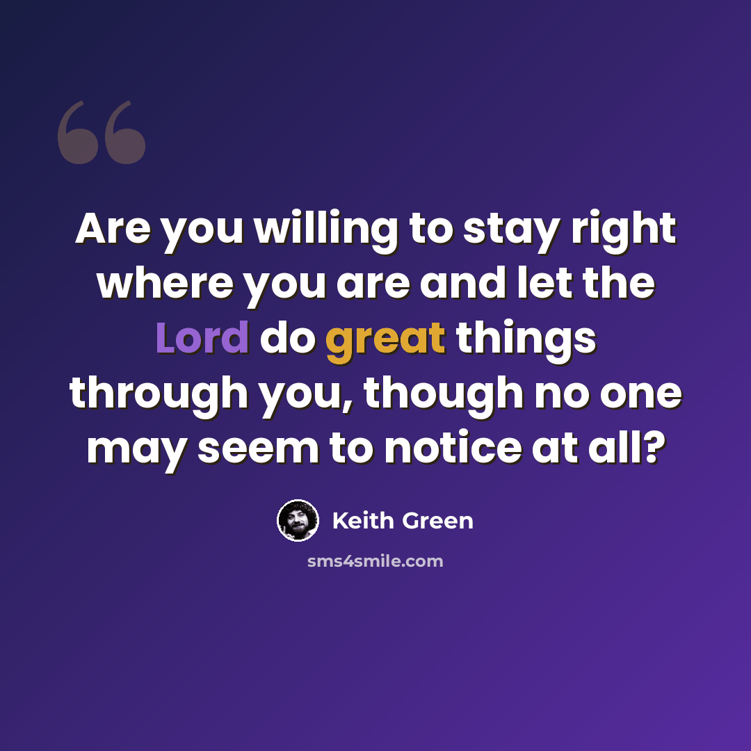 “Are you willing to stay right where you are and let the Lord do great things through you, though no one may seem to notice at all?” quote by Keith Green