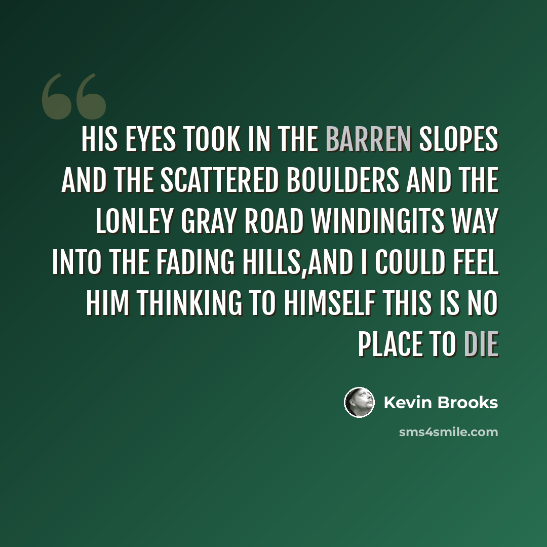 “his eyes took in the barren slopes and the scattered boulders and the lonley gray road windingits way into the fading hills,and i could feel him thinking to himself this is no place to die” quote by Kevin Brooks