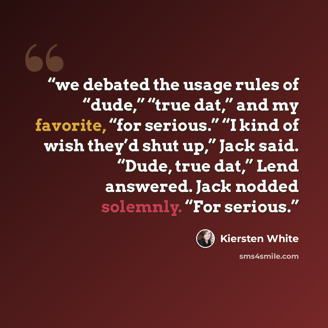 “we debated the usage rules of “dude,” “true dat,” and my favorite, “for serious.” “I kind of wish they’d shut up,” Jack said. “Dude, true dat,” Lend answered. Jack nodded solemnly. “For serious.” quote by Kiersten White
