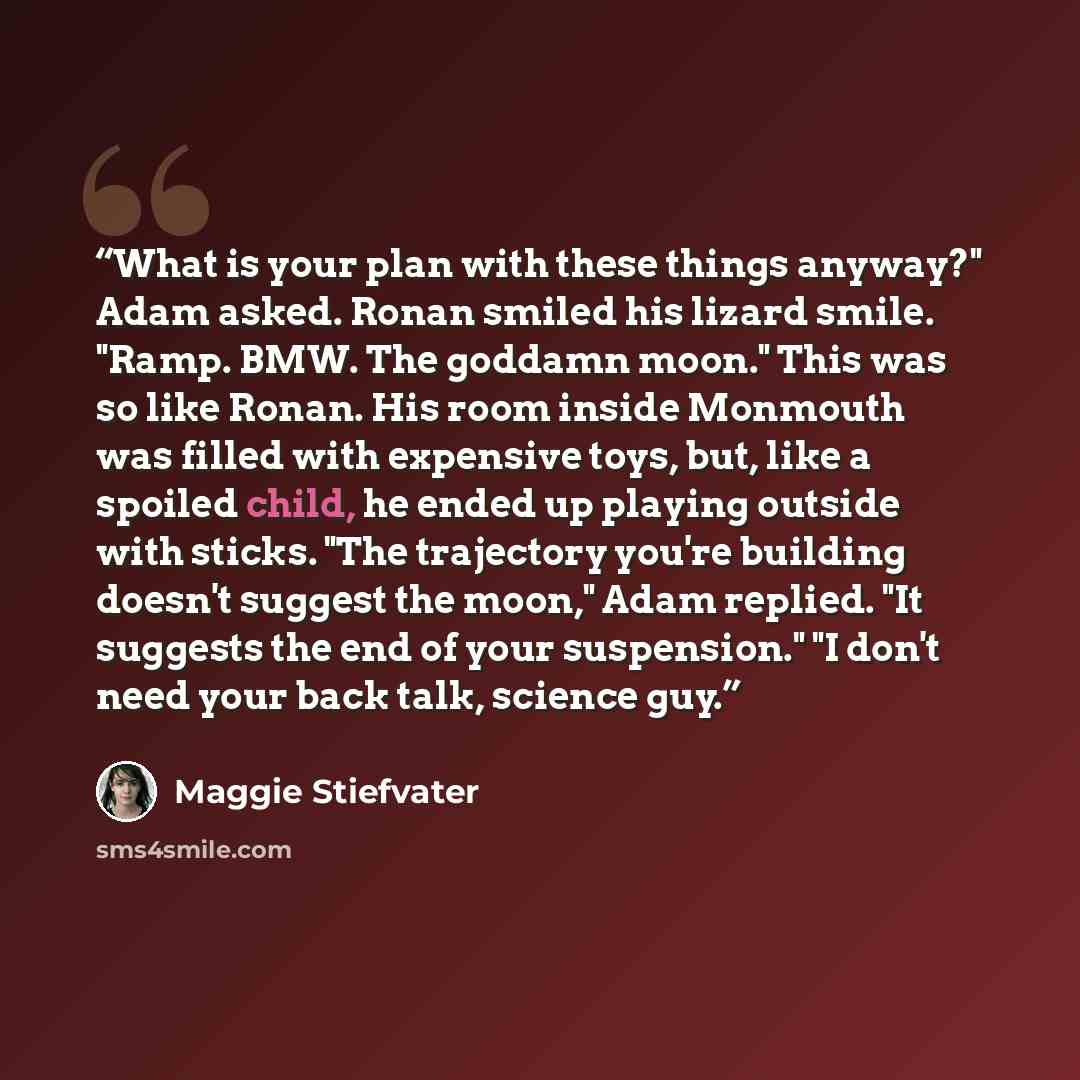 “What is your plan with these things anyway?" Adam asked. Ronan smiled his lizard smile. "Ramp. BMW. The goddamn moon." This was so like Ronan. His room inside Monmouth was filled with expensive toys, but, like a spoiled child, he ended up playing outside with sticks. "The trajectory you're…” quote by Maggie Stiefvater