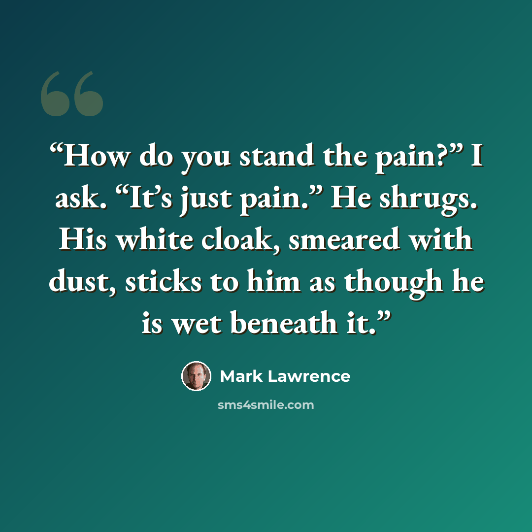 “How do you stand the pain?” I ask. “It’s just pain.” He shrugs. His white cloak, smeared with dust, sticks to him as though he is wet beneath it.” quote by Mark Lawrence