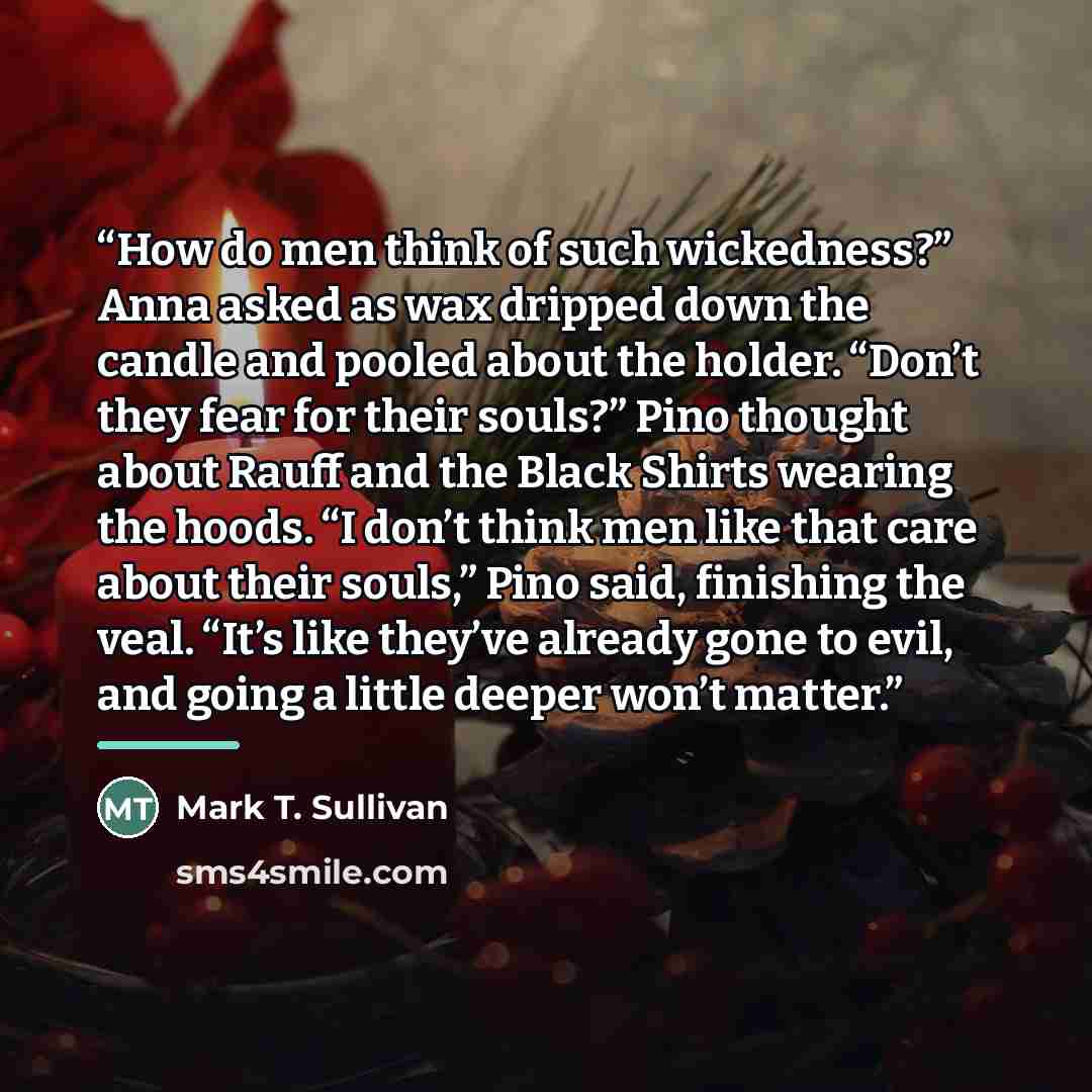 “How do men think of such wickedness?” Anna asked as wax dripped down the candle and pooled about the holder. “Don’t they fear for their souls?” Pino thought about Rauff and the Black Shirts wearing the hoods. “I don’t think men like that care about their souls,” Pino said, finishing the veal…” quote by Mark T. Sullivan