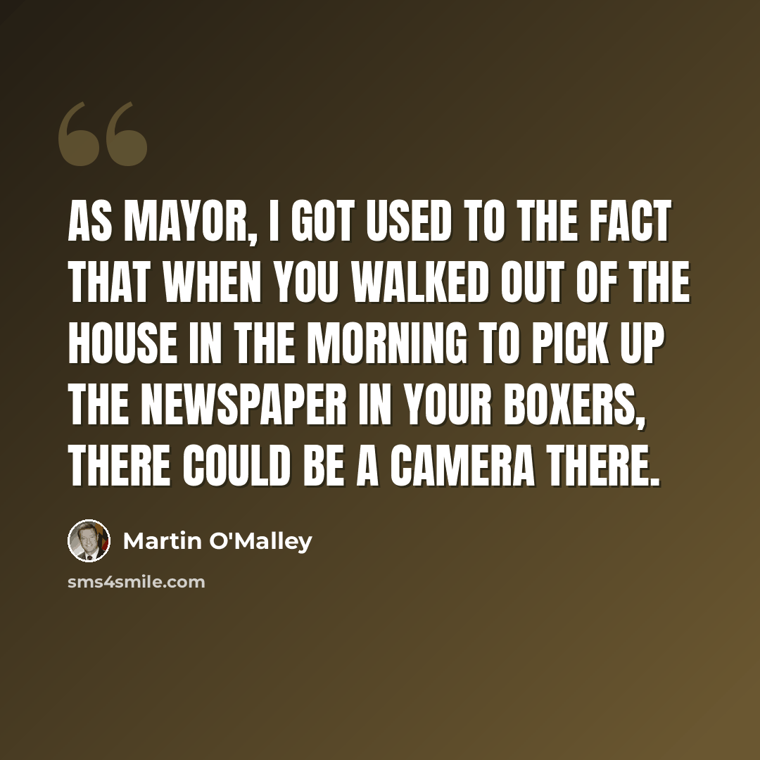 “As mayor, I got used to the fact that when you walked out of the house in the morning to pick up the newspaper in your boxers, there could be a camera there.” quote by Martin O'Malley