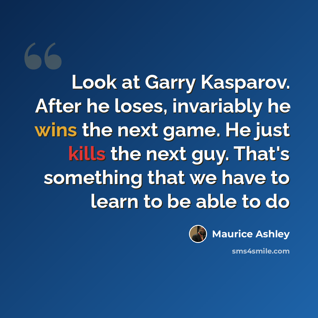 “Look at Garry Kasparov. After he loses, invariably he wins the next game. He just kills the next guy. That's something that we have to learn to be able to do” quote by Maurice Ashley