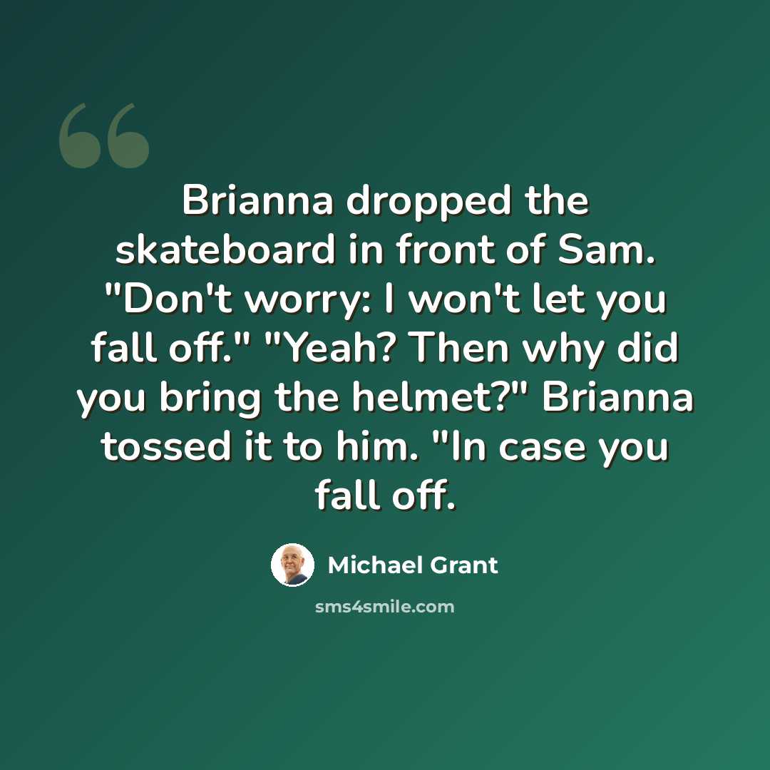 “Brianna dropped the skateboard in front of Sam. "Don't worry: I won't let you fall off." "Yeah? Then why did you bring the helmet?" Brianna tossed it to him. "In case you fall off.” quote by Michael Grant