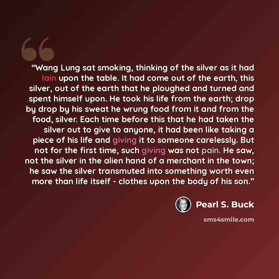 “Wang Lung sat smoking, thinking of the silver as it had lain upon the table. It had come out of the earth, this silver, out of the earth that he ploughed and turned and spent himself upon. He took his life from the earth; drop by drop by his sweat he wrung food from it and from the food, silver…” quote by Pearl S. Buck