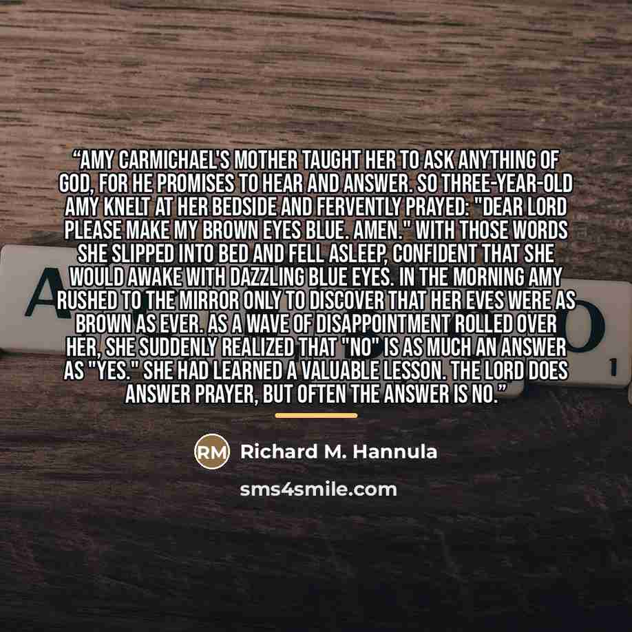 “Amy Carmichael's mother taught her to ask anything of God, for He promises to hear and answer. So three-year-old Amy knelt at her bedside and fervently prayed: "Dear Lord please make my brown eyes blue. Amen." With those words she slipped into bed and fell asleep, confident that she would awake…” quote by Richard M. Hannula