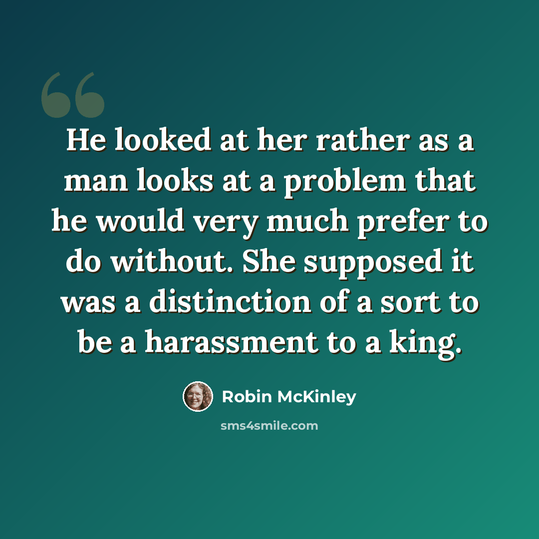 “He looked at her rather as a man looks at a problem that he would very much prefer to do without. She supposed it was a distinction of a sort to be a harassment to a king.” quote by Robin McKinley