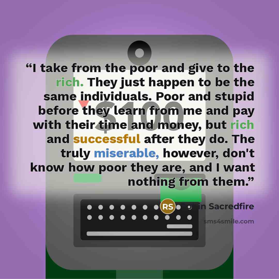 “I take from the poor and give to the rich. They just happen to be the same individuals. Poor and stupid before they learn from me and pay with their time and money, but rich and successful after they do. The truly miserable, however, don't know how poor they are, and I want nothing from them.” quote by Robin Sacredfire