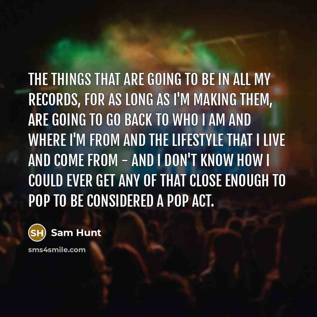“The things that are going to be in all my records, for as long as I'm making them, are going to go back to who I am and where I'm from and the lifestyle that I live and come from - and I don't know how I could ever get any of that close enough to pop to be considered a pop act.” quote by Sam Hunt