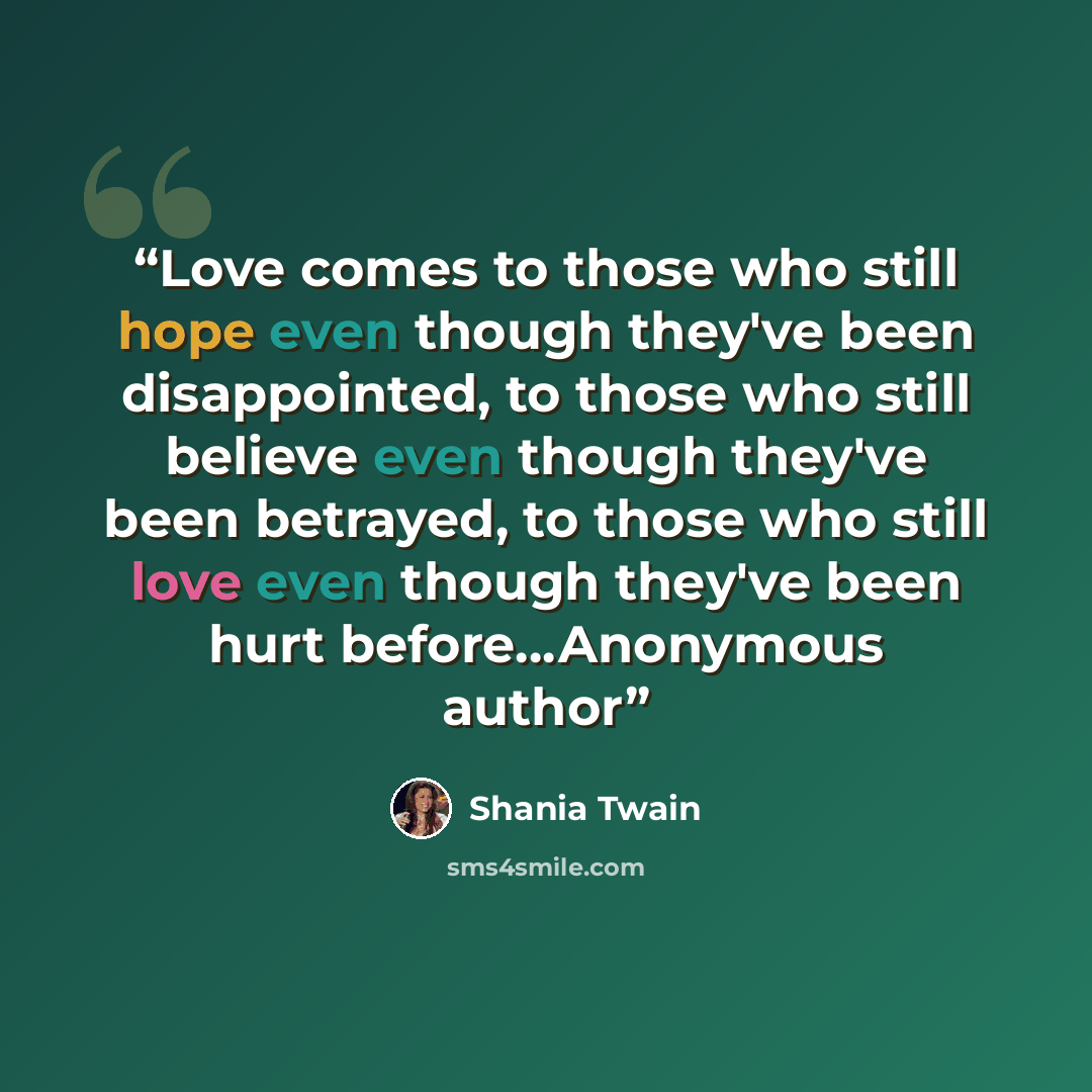 “Love comes to those who still hope even though they've been disappointed, to those who still believe even though they've been betrayed, to those who still love even though they've been hurt before…Anonymous author” quote by Shania Twain