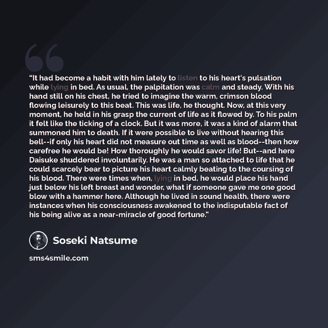 “It had become a habit with him lately to listen to his heart's pulsation while lying in bed. As usual, the palpitation was calm and steady. With his hand still on his chest, he tried to imagine the warm, crimson blood flowing leisurely to this beat. This was life, he thought. Now, at this very…” quote by Sōseki Natsume