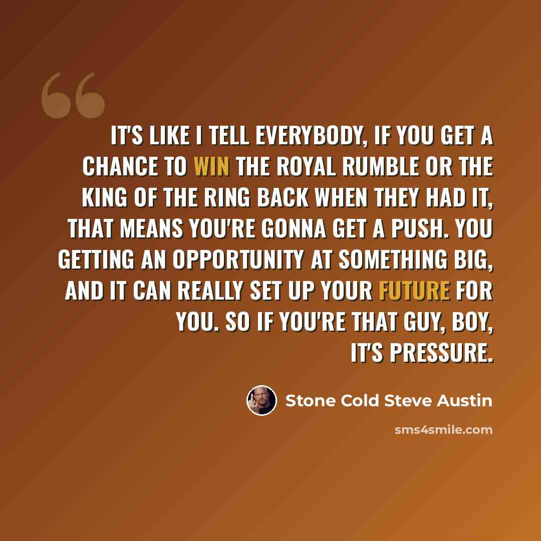 “It's like I tell everybody, if you get a chance to win the Royal Rumble or the King of the Ring back when they had it, that means you're gonna get a push. You getting an opportunity at something big, and it can really set up your future for you. So if you're that guy, boy, it's pressure.” quote by Stone Cold Steve Austin