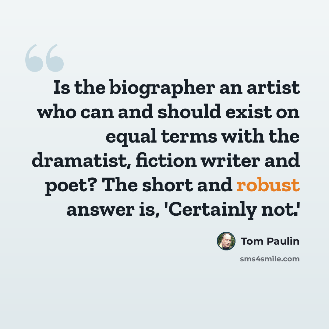 “Is the biographer an artist who can and should exist on equal terms with the dramatist, fiction writer and poet? The short and robust answer is, 'Certainly not.'” quote by Tom Paulin